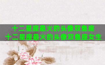 十二星座最火的头像双鱼座 十二星座最火的头像双鱼座女生